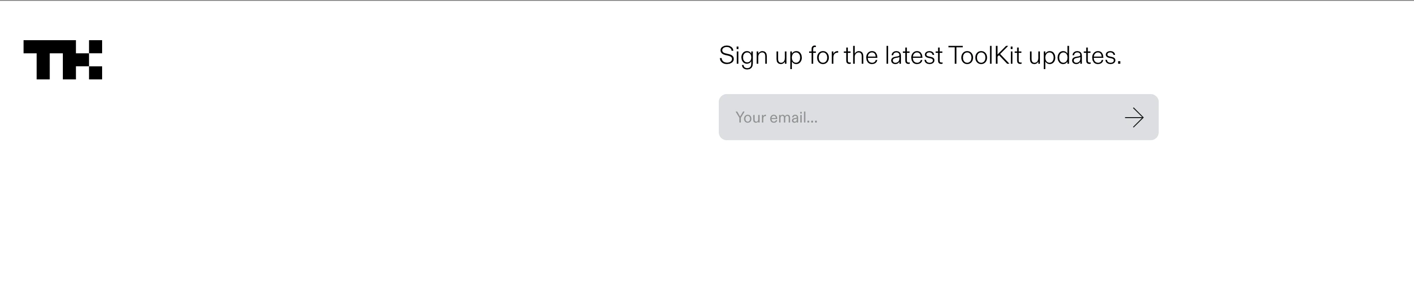 A stark, minimalist newsletter strip with clean grotesk typography and generous white space framing an understated email input.
